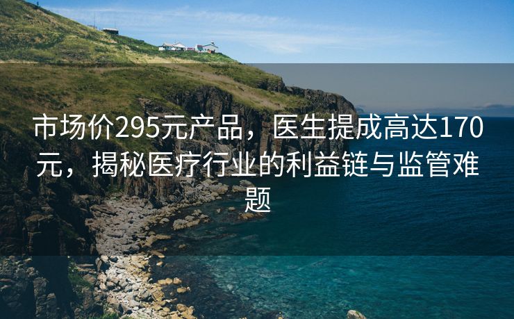 市场价295元产品，医生提成高达170元，揭秘医疗行业的利益链与监管难题