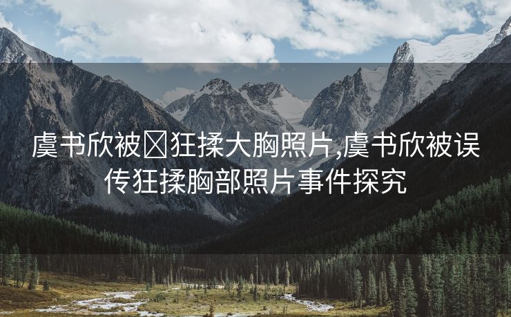 虞书欣被❌狂揉大胸照片,虞书欣被误传狂揉胸部照片事件探究