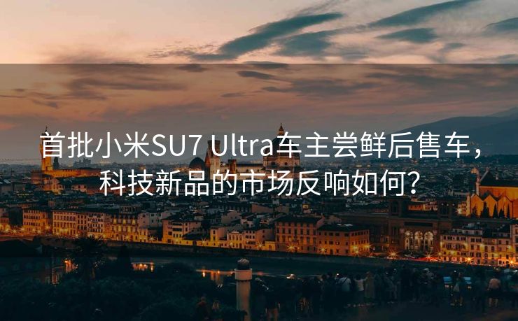 首批小米SU7 Ultra车主尝鲜后售车，科技新品的市场反响如何？