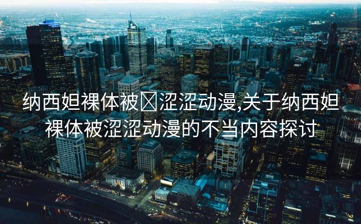 纳西妲裸体被❌涩涩动漫,关于纳西妲裸体被涩涩动漫的不当内容探讨