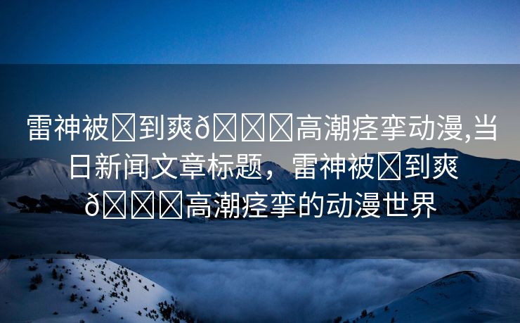 雷神被❌到爽🔞高潮痉挛动漫,当日新闻文章标题，雷神被❌到爽🔞高潮痉挛的动漫世界