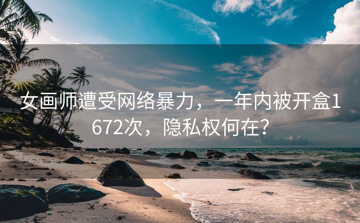 女画师遭受网络暴力，一年内被开盒1672次，隐私权何在？