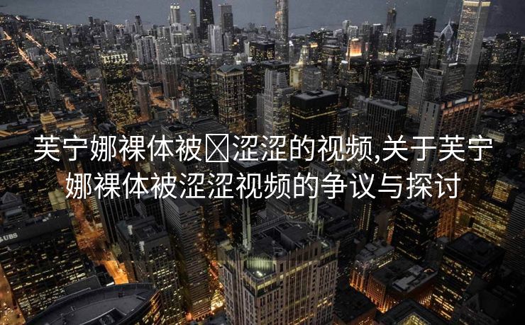 芙宁娜裸体被❌涩涩的视频,关于芙宁娜裸体被涩涩视频的争议与探讨