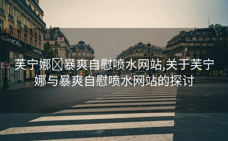 芙宁娜❌暴爽自慰喷水网站,关于芙宁娜与暴爽自慰喷水网站的探讨