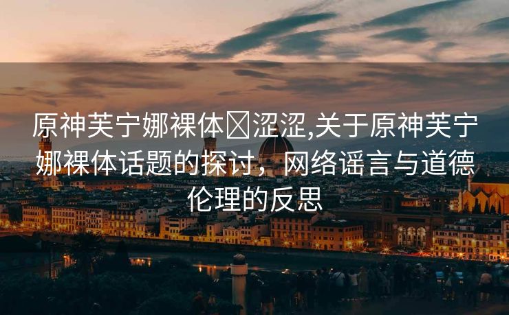 原神芙宁娜裸体❌涩涩,关于原神芙宁娜裸体话题的探讨，网络谣言与道德伦理的反思