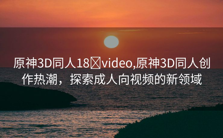 原神3D同人18❌video,原神3D同人创作热潮，探索成人向视频的新领域