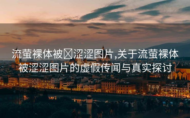 流萤裸体被❌涩涩图片,关于流萤裸体被涩涩图片的虚假传闻与真实探讨