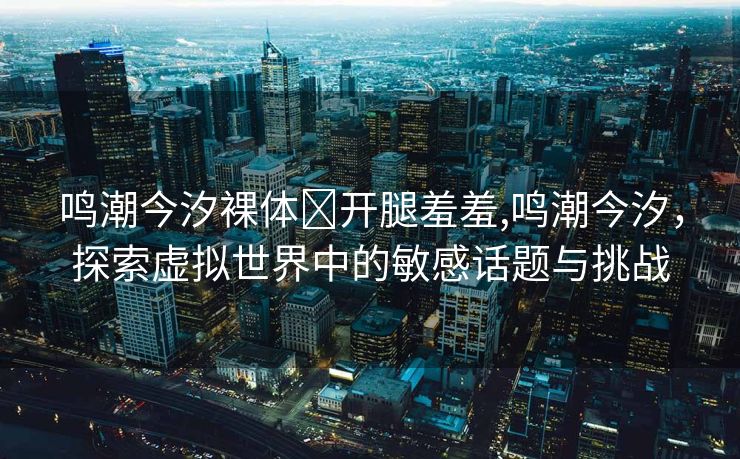 鸣潮今汐裸体❌开腿羞羞,鸣潮今汐，探索虚拟世界中的敏感话题与挑战