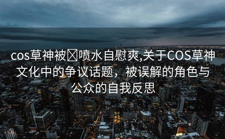 cos草神被❌喷水自慰爽,关于COS草神文化中的争议话题，被误解的角色与公众的自我反思