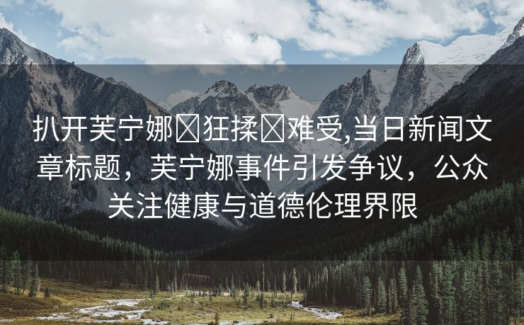 扒开芙宁娜❌狂揉❌难受,当日新闻文章标题，芙宁娜事件引发争议，公众关注健康与道德伦理界限