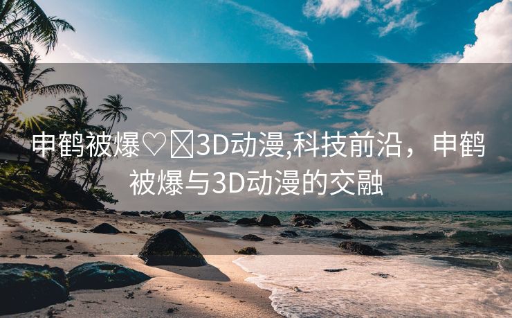 申鹤被爆♡❌3D动漫,科技前沿，申鹤被爆与3D动漫的交融