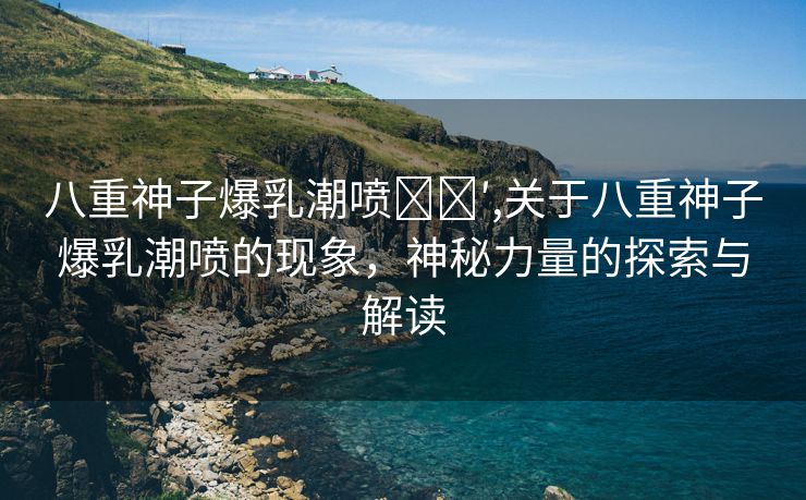 八重神子爆乳潮喷❌❌′,关于八重神子爆乳潮喷的现象，神秘力量的探索与解读