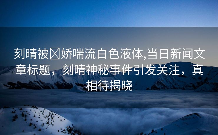 刻晴被❌娇喘流白色液体,当日新闻文章标题，刻晴神秘事件引发关注，真相待揭晓