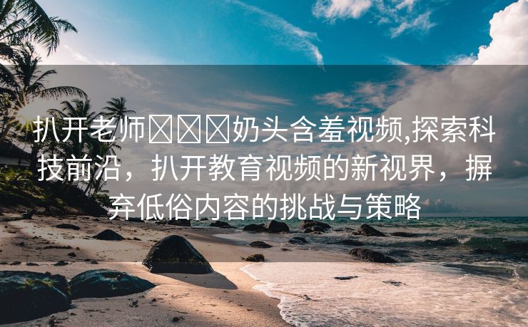 扒开老师❌❌❌奶头含羞视频,探索科技前沿，扒开教育视频的新视界，摒弃低俗内容的挑战与策略