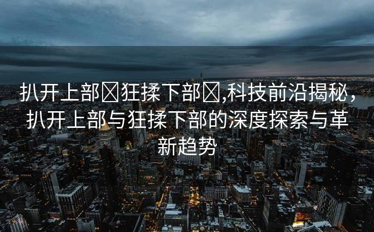 扒开上部❌狂揉下部❌,科技前沿揭秘，扒开上部与狂揉下部的深度探索与革新趋势