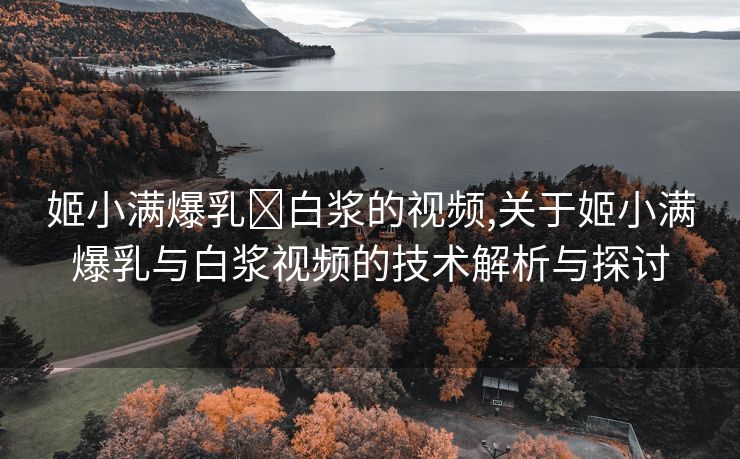 姬小满爆乳❌白浆的视频,关于姬小满爆乳与白浆视频的技术解析与探讨