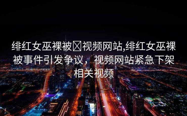 绯红女巫裸被❌视频网站,绯红女巫裸被事件引发争议，视频网站紧急下架相关视频