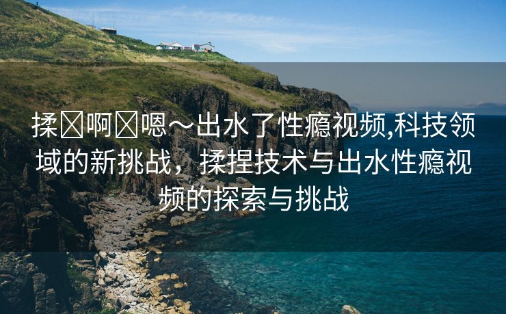 揉⋯啊⋯嗯～出水了性瘾视频,科技领域的新挑战，揉捏技术与出水性瘾视频的探索与挑战