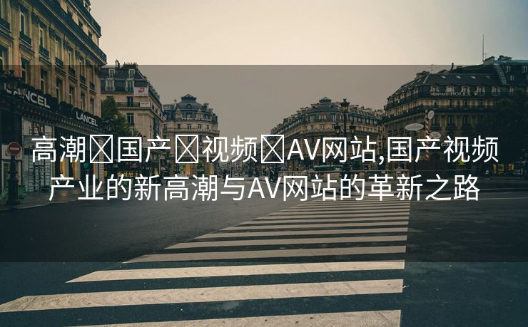 高潮➕国产➕视频➕AV网站,国产视频产业的新高潮与AV网站的革新之路