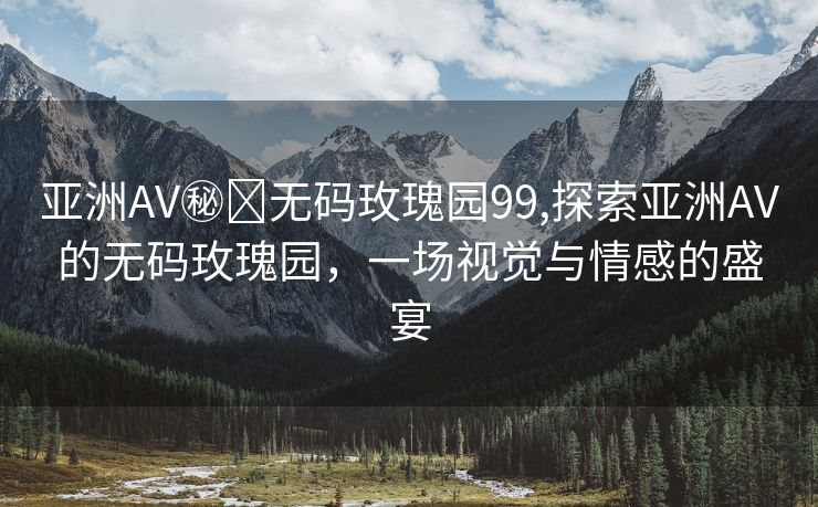 亚洲AV㊙️无码玫瑰园99,探索亚洲AV的无码玫瑰园，一场视觉与情感的盛宴