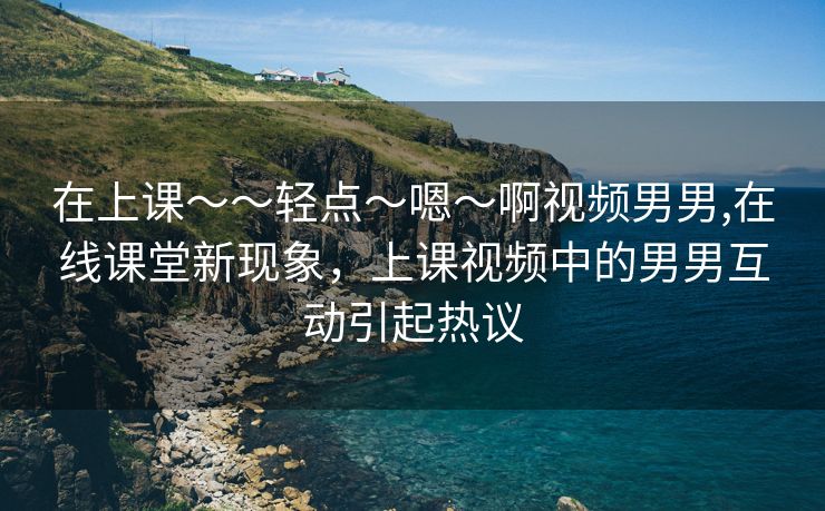 在上课～～轻点〜嗯〜啊视频男男,在线课堂新现象，上课视频中的男男互动引起热议