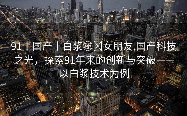 91丨国产丨白浆㊙️女朋友,国产科技之光，探索91年来的创新与突破——以白浆技术为例