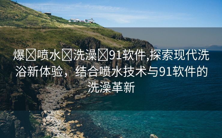 爆❌喷水❌洗澡❌91软件,探索现代洗浴新体验，结合喷水技术与91软件的洗澡革新