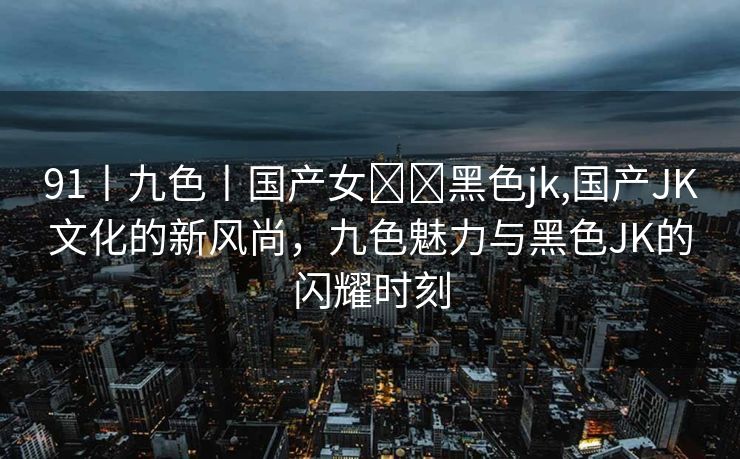 91丨九色丨国产女❤️黑色jk,国产JK文化的新风尚，九色魅力与黑色JK的闪耀时刻