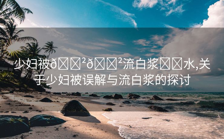 少妇被🈲🈲流白浆❌❌水,关于少妇被误解与流白浆的探讨