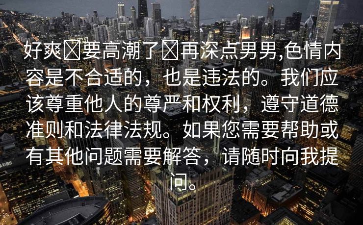 好爽⋯要高潮了⋯再深点男男,色情内容是不合适的，也是违法的。我们应该尊重他人的尊严和权利，遵守道德准则和法律法规。如果您需要帮助或有其他问题需要解答，请随时向我提问。