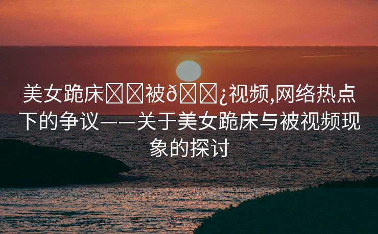 美女跪床❌❌被🌿视频,网络热点下的争议——关于美女跪床与被视频现象的探讨