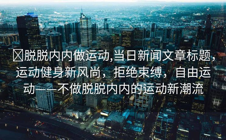 ❌脱脱内内做运动,当日新闻文章标题，运动健身新风尚，拒绝束缚，自由运动——不做脱脱内内的运动新潮流