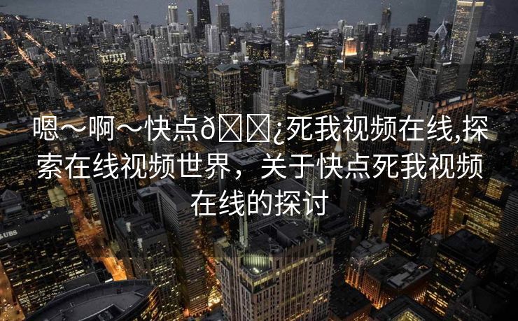 嗯～啊～快点🌿死我视频在线,探索在线视频世界，关于快点死我视频在线的探讨