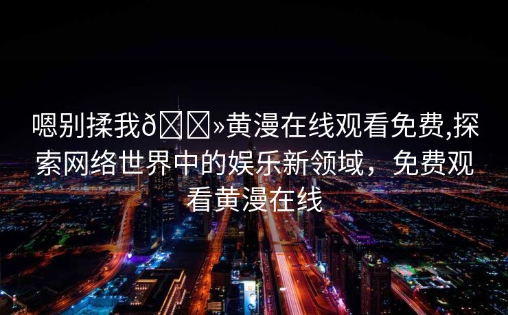 嗯别揉我🐻黄漫在线观看免费,探索网络世界中的娱乐新领域，免费观看黄漫在线