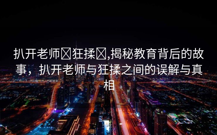 扒开老师❌狂揉❌,揭秘教育背后的故事，扒开老师与狂揉之间的误解与真相