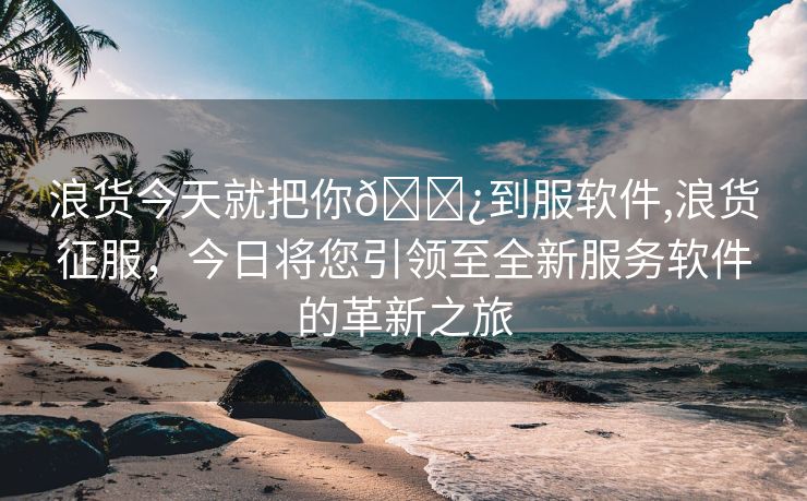 浪货今天就把你🌿到服软件,浪货征服，今日将您引领至全新服务软件的革新之旅