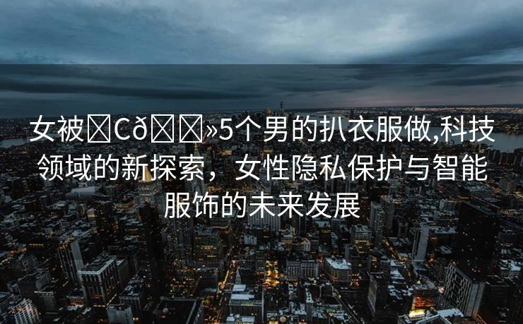 女被❌C🐻5个男的扒衣服做,科技领域的新探索，女性隐私保护与智能服饰的未来发展