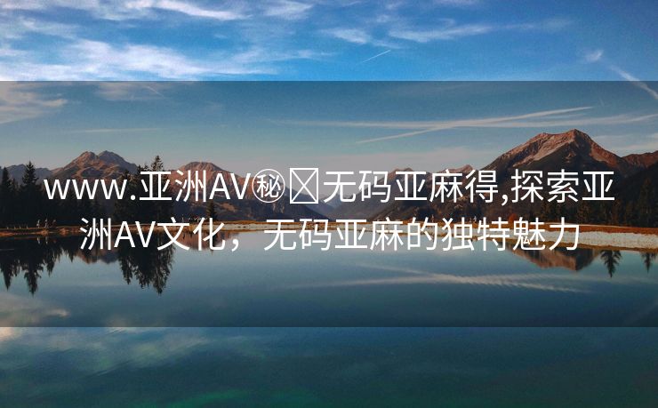 www.亚洲AV㊙️无码亚麻得,探索亚洲AV文化，无码亚麻的独特魅力