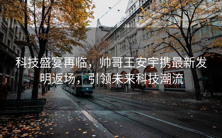 科技盛宴再临，帅哥王安宇携最新发明返场，引领未来科技潮流