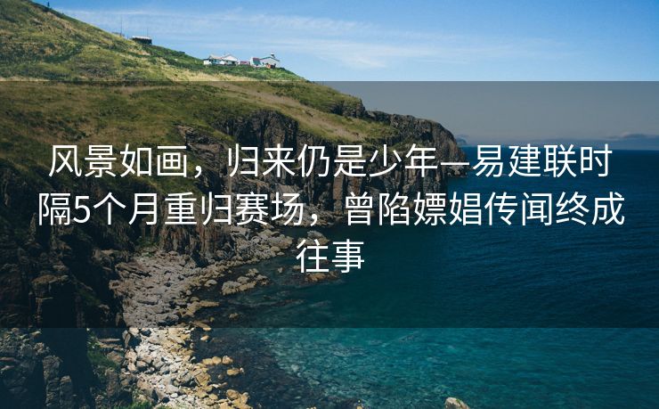 风景如画，归来仍是少年—易建联时隔5个月重归赛场，曾陷嫖娼传闻终成往事