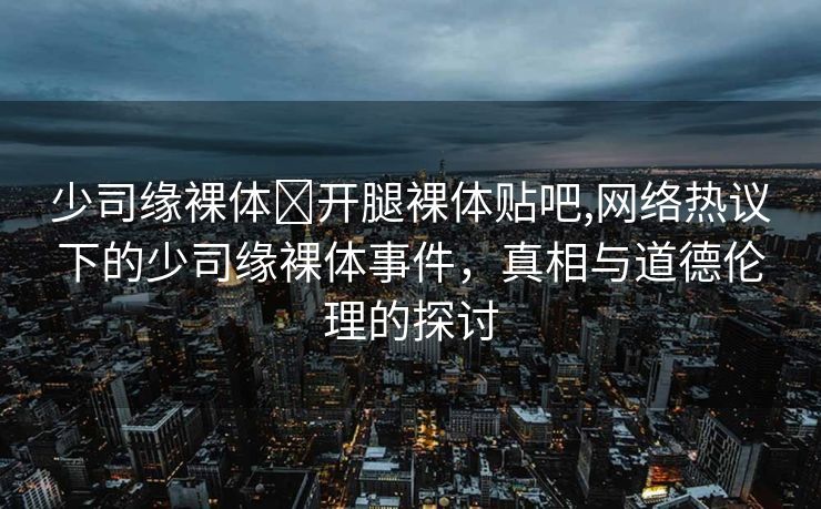 少司缘裸体❌开腿裸体贴吧,网络热议下的少司缘裸体事件，真相与道德伦理的探讨