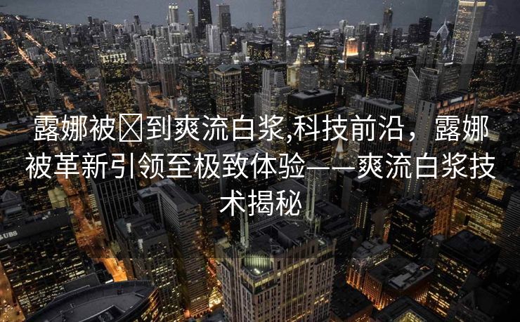 露娜被❌到爽流白浆,科技前沿，露娜被革新引领至极致体验——爽流白浆技术揭秘