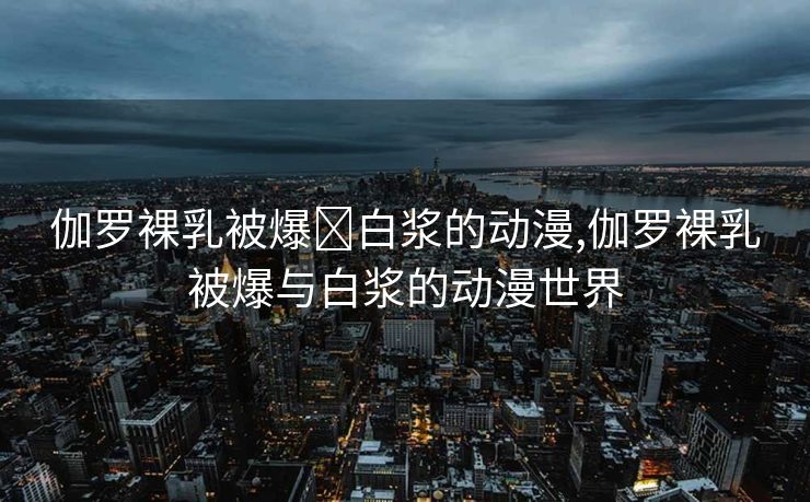 伽罗裸乳被爆❌白浆的动漫,伽罗裸乳被爆与白浆的动漫世界