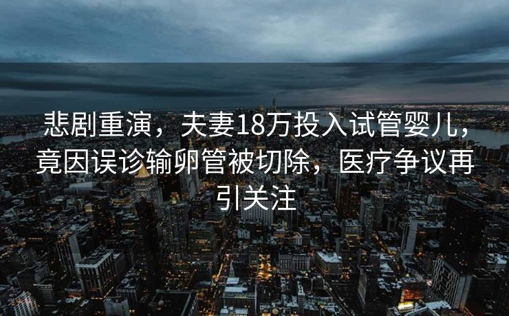 悲剧重演，夫妻18万投入试管婴儿，竟因误诊输卵管被切除，医疗争议再引关注