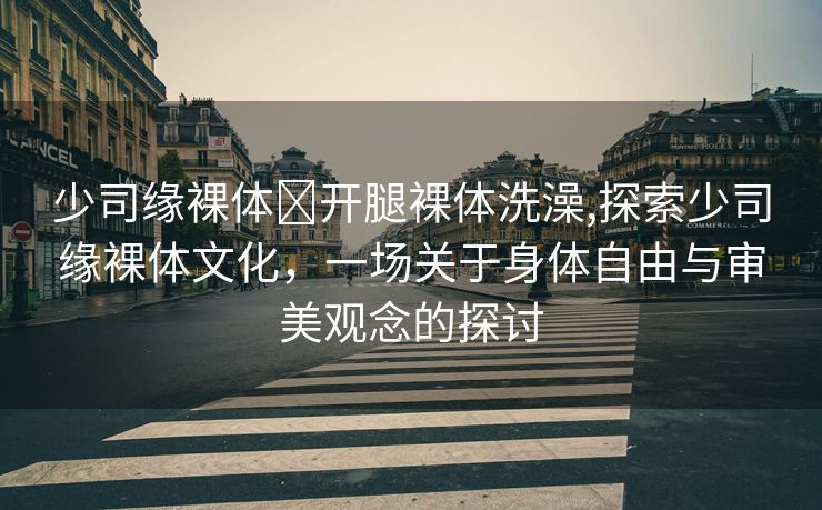 少司缘裸体❌开腿裸体洗澡,探索少司缘裸体文化，一场关于身体自由与审美观念的探讨