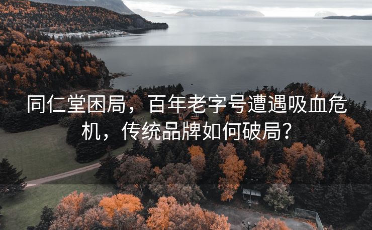 同仁堂困局，百年老字号遭遇吸血危机，传统品牌如何破局？