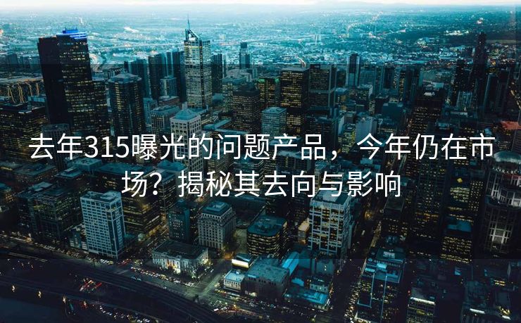 去年315曝光的问题产品，今年仍在市场？揭秘其去向与影响