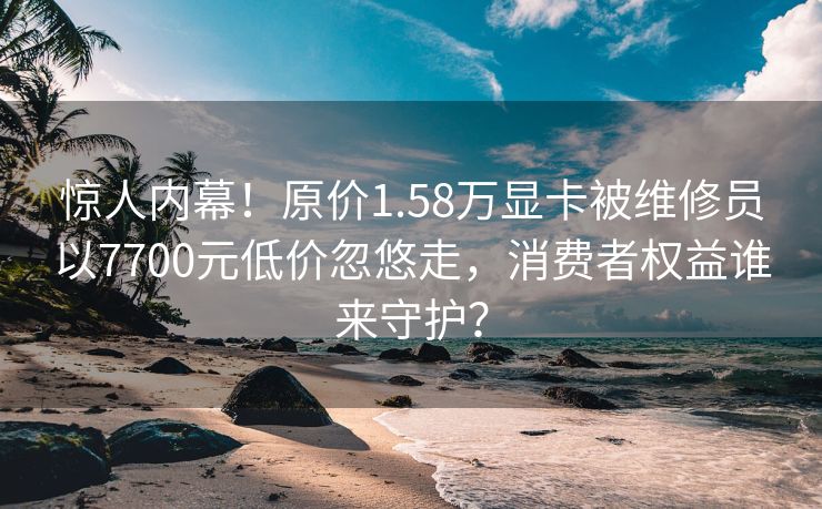 惊人内幕！原价1.58万显卡被维修员以7700元低价忽悠走，消费者权益谁来守护？