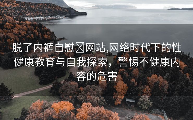 脱了内裤自慰❌网站,网络时代下的性健康教育与自我探索，警惕不健康内容的危害