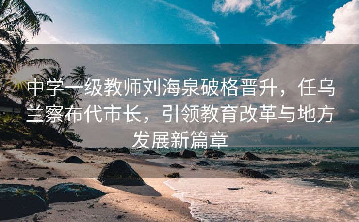 中学一级教师刘海泉破格晋升，任乌兰察布代市长，引领教育改革与地方发展新篇章